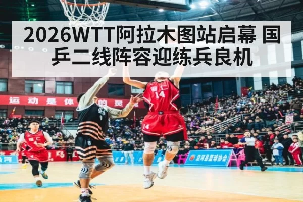 2026WTT阿拉木图站启幕 国乒二线阵容迎练兵良机